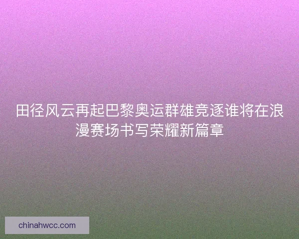 田径风云再起巴黎奥运群雄竞逐谁将在浪漫赛场书写荣耀新篇章