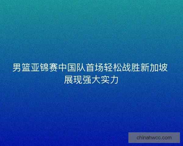 男篮亚锦赛中国队首场轻松战胜新加坡 展现强大实力